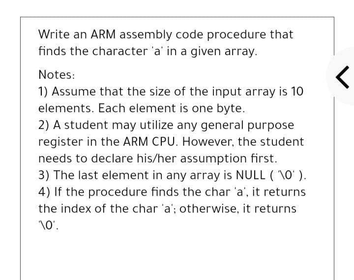 Write an ARM assembly code procedure that
finds the character 'a' in a given array.
Notes:
1) Assume that the size of the input array is 10
elements. Each element is one byte.
2) A student may utilize any general purpose
register in the ARM CPU. However, the student
needs to declare his/her assumption first.
3) The last element in any array is NULL ( \0' ).
4) If the procedure finds the char 'a', it returns
the index of the char 'a'; otherwise, it returns
\0'.
