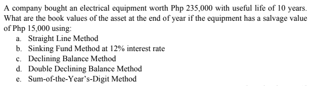 A company bought an electrical equipment worth Php 235,000 with useful life of 10 years.
What are the book values of the asset at the end of year if the equipment has a salvage value
of Php 15,000 using:
a. Straight Line Method
b. Sinking Fund Method at 12% interest rate
c. Declining Balance Method
d. Double Declining Balance Method
e. Sum-of-the-Year's-Digit Method
