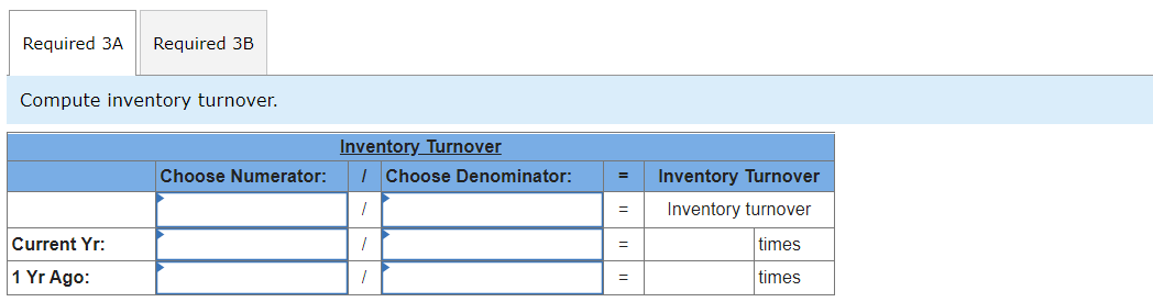 Required 3A
Required 3B
Compute inventory turnover.
Inventory Turnover
Choose Numerator:
| Choose Denominator:
Inventory Turnover
Inventory turnover
Current Yr:
times
1 Yr Ago:
times
