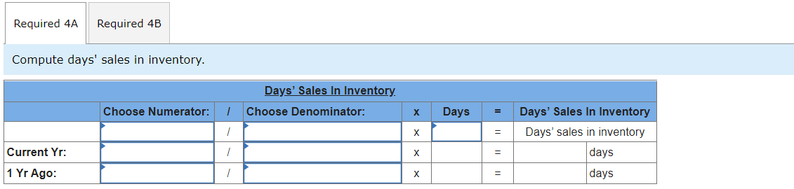 Required 4A
Required 4B
Compute days' sales in inventory.
Days' Sales In Inventory.
Choose Numerator:
Choose Denominator:
Days
Days' Sales In Inventory
X
Days' sales in inventory
Current Yr:
days
1 Yr Ago:
days
X
