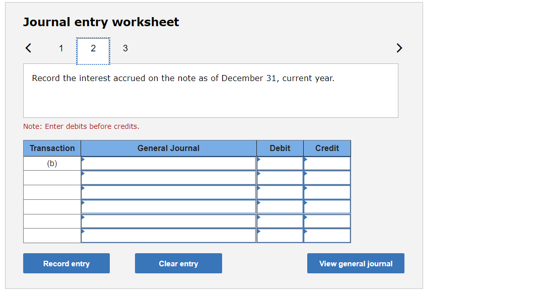 Journal entry worksheet
1
2
>
Record the interest accrued on the note as of December 31, current year.
Note: Enter debits before credits.
Transaction
General Journal
Debit
Credit
(b)
Record entry
Clear entry
View general journal

