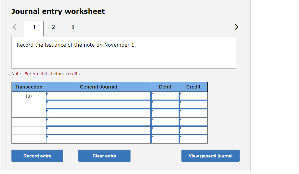 Journal entry worksheet
1
2
3
>
Record the issuance of the note on November 1.
Note: Enter debits before credits.
Transaction
General Journal
Debit
Credit
(a)
Record entry
Clear entry
View general journal
