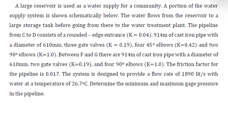 A large reservoir is used as a water supply for a community. A portion of the water
supply system is shown schematically below. The water flows from the reservoir to a
large storage tank before going from there to the water treatment plant. The pipeline
from C to D consists of a rounded - edge entrance (K = 0.04), 914m of cast iron pipe with
a diameter of 610mm, three gate valves (K = 0.19), four 45° elbows (K=0.42) and two
90° elbows (K=1.0). Between F and G there are 914m of cast iron pipe with a diameter of
610mm, two gate valves (K=0.19), and four 90° elbows (K=1.0). The friction factor for
the pipeline is 0.017. The system is designed to provide a flow rate of 1890 lit/s with
water at a temperature of 26.7°C. Determine the minimum and maximum gage pressure
in the pipeline.