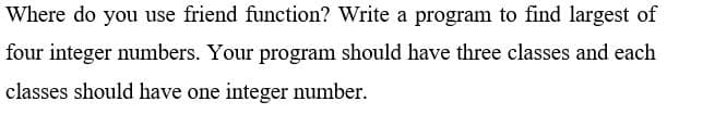 Where do you use friend function? Write a program to find largest of
four integer numbers. Your program should have three classes and each
classes should have one integer number.
