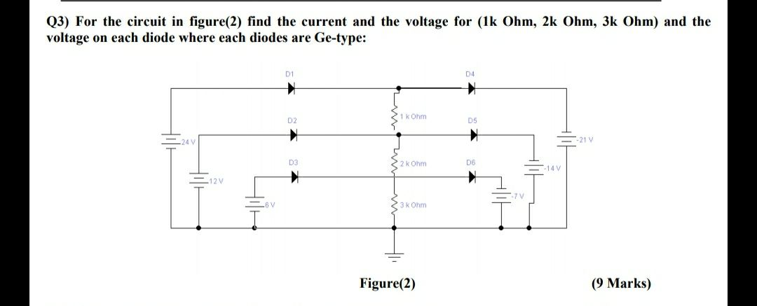 Q3) For the circuit in figure(2) find the current and the voltage for (1k Ohm, 2k Ohm, 3k Ohm) and the
voltage on each diode where each diodes are Ge-type:
D1
D4
1k Ohm
D2
D5
-21 V
2k Ohm
D6
-14 V
12V
3k Ohm
