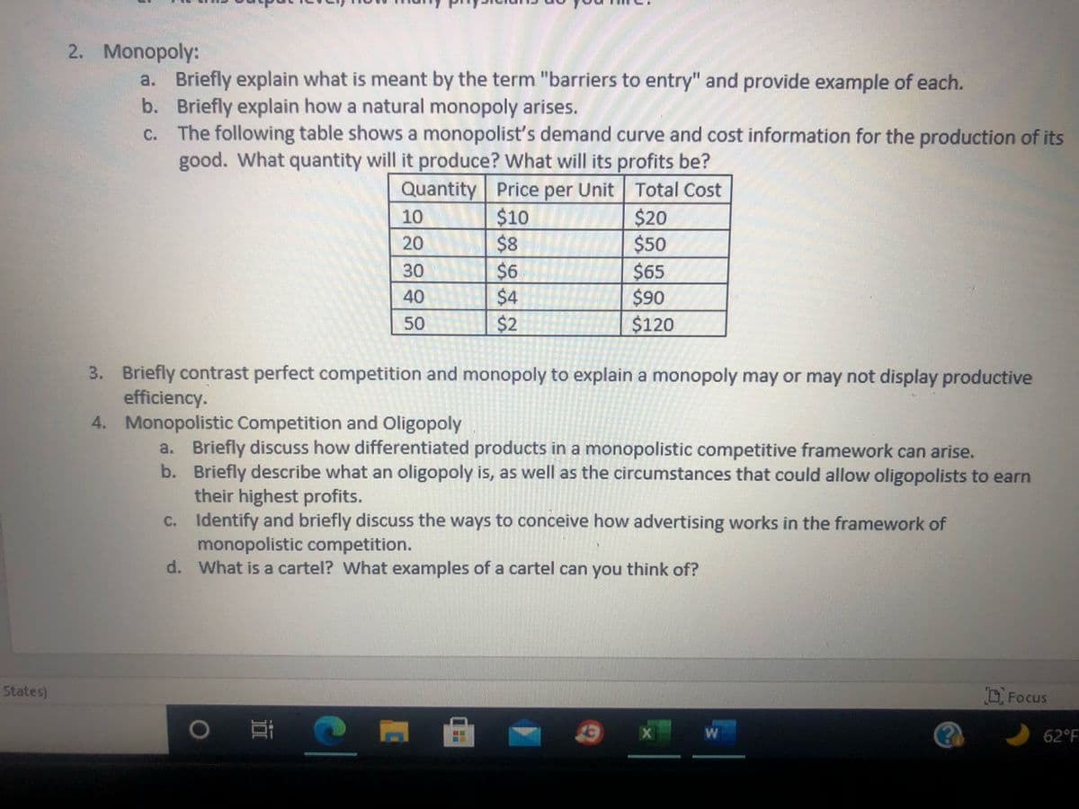 2. Monopoly:
a. Briefly explain what is meant by the term "barriers to entry" and provide example of each.
b. Briefly explain how a natural monopoly arises.
c. The following table shows a monopolist's demand curve and cost information for the production of its
good. What quantity will it produce? What will its profits be?
Quantity Price per Unit Total Cost
$20
$50
$65
$90
$120
$10
$8
$6
10
20
30
40
50
$2
3. Briefly contrast perfect competition and monopoly to explain a monopoly may or may not display productive
efficiency.
4. Monopolistic Competition and Oligopoly
a. Briefly discuss how differentiated products in a monopolistic competitive framework can arise.
b. Briefly describe what an oligopoly is, as well as the circumstances that could allow oligopolists to earn
their highest profits.
c. Identify and briefly discuss the ways to conceive how advertising works in the framework of
monopolistic competition.
d. What is a cartel? What examples of a cartel can you think of?
States)
Focus
62°F
642
