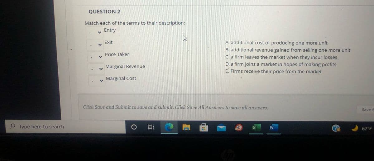 QUESTION 2
Match each of the terms to their description:
Entry
Exit
A. additional cost of producing one more unit
B. additional revenue gained from selling one more unit
C. a firm leaves the market when they incur losses
D. a firm joins a market in hopes of making profits
Price Taker
Marginal Revenue
E. Firms receive their price from the market
Marginal Cost
Click Save and Submit to save and submit. Click Save All Answers to save all answers.
Save A
Type here to search
X
W
62°F
<>
<>
