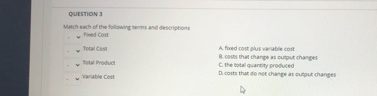 QUESTION 3
Match each of the following terms and descriptions
Fixed Cost
Total Cost
A. fixed cost plus variable cost
B. costs that change as output changes
C. the total quantity produced
D. costs that do not change as output changes
Total Product
Variable Cost
>
