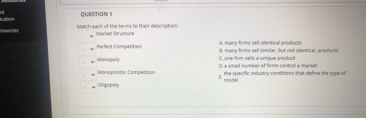 nd
QUESTION 1
ication
Match each of the terms to their description:
esources
Market Structure
A. many firms sell identical products
B. many firms sell similar, but not identical, products
C. one firm sells a unique product
D. a small number of firms control a market
Perfect Competition
Monopoly
Monopolistic Competition
the specific industry conditions that define the type of
E.
model
Oligopoly
