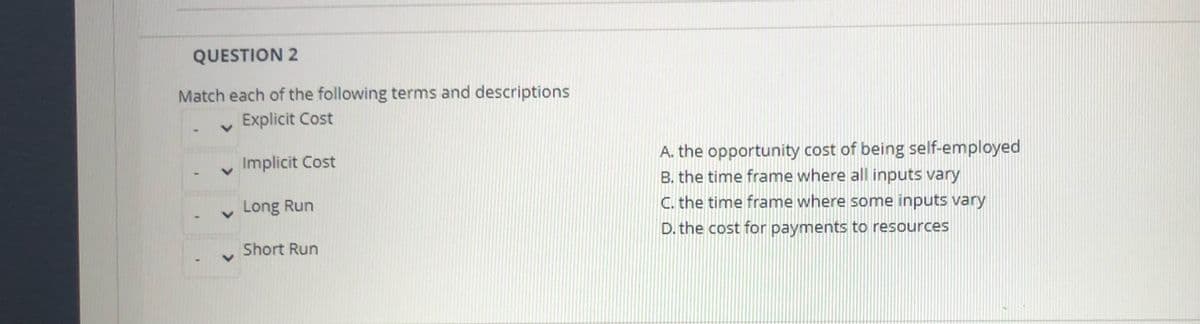 QUESTION 2
Match each of the following terms and descriptions
Explicit Cost
A. the opportunity cost of being self-employed
B. the time frame where all inputs vary
C. the time frame where some inputs vary
Implicit Cost
Long Run
D. the cost for payments to resources
Short Run
>
>
