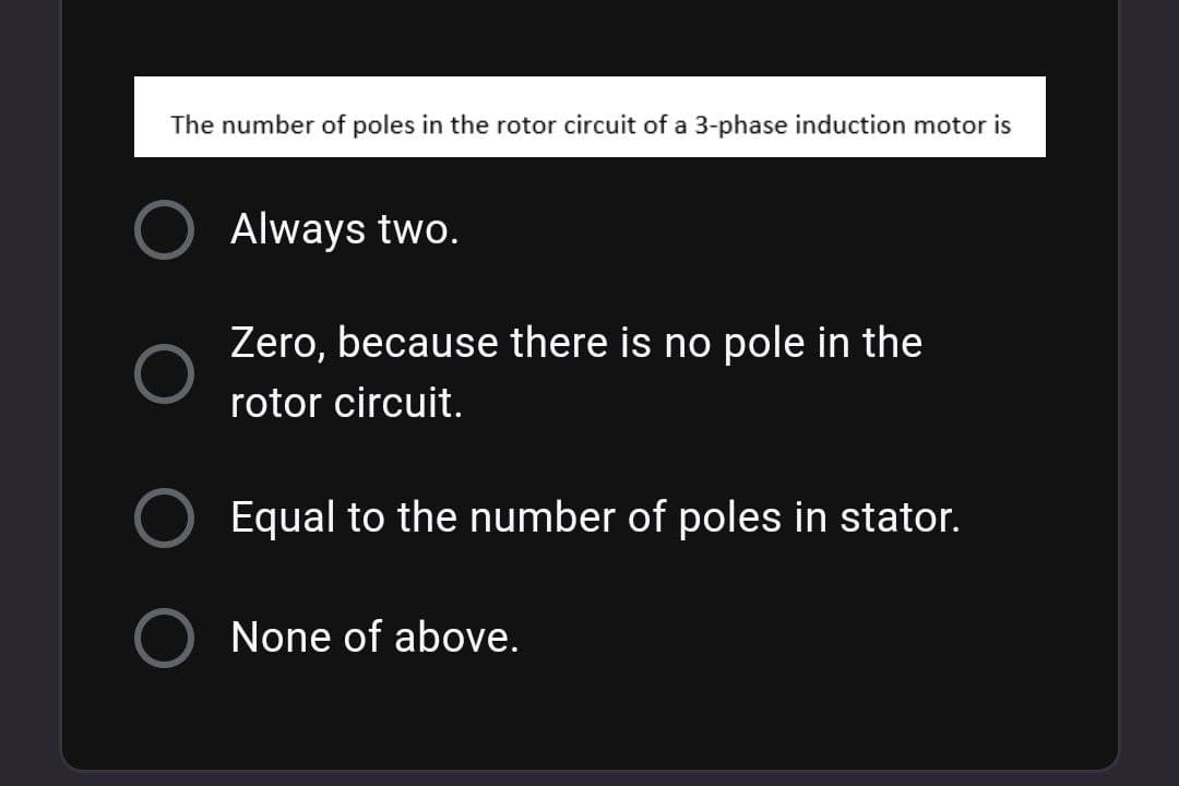 The number of poles in the rotor circuit of a 3-phase induction motor is
Always two.
Zero, because there is no pole in the
rotor circuit.
Equal to the number of poles in stator.
None of above.
