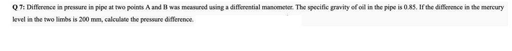 Q 7: Difference in pressure in pipe at two points A and B was measured using a differential manometer. The specific gravity of oil in the pipe is 0.85. If the difference in the mercury
level in the two limbs is 200 mm, calculate the pressure difference.
