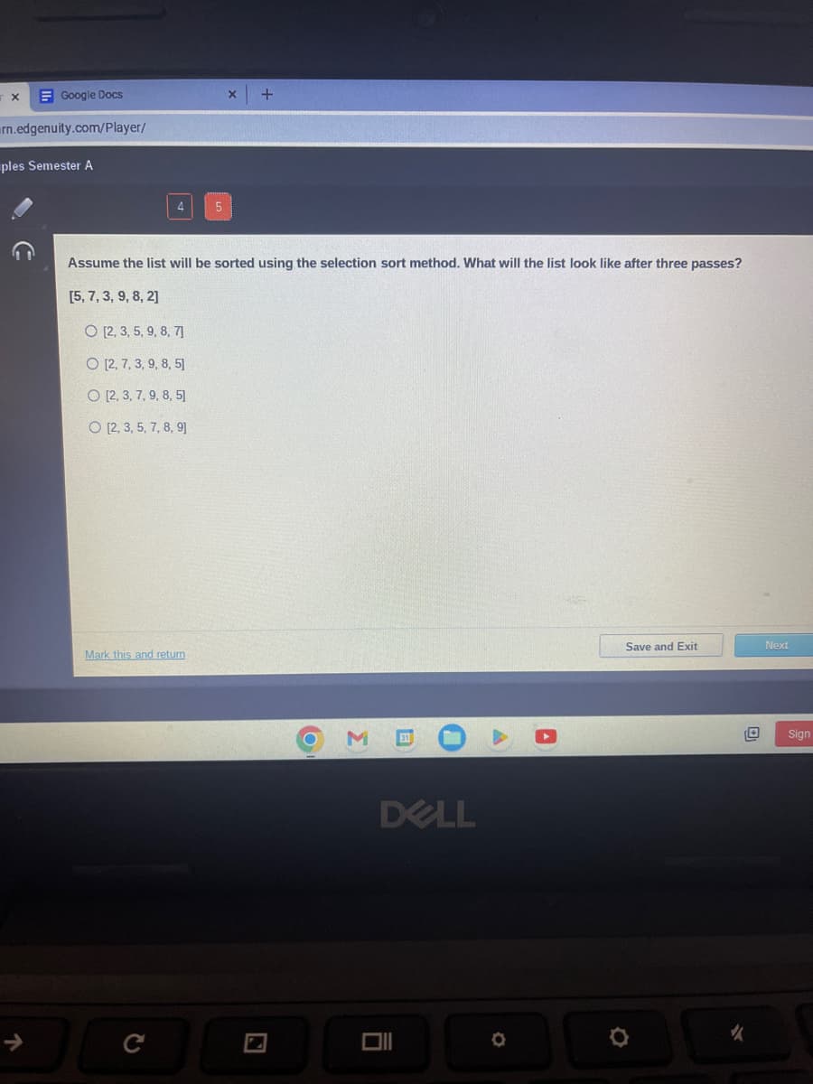 X
Google Docs
rn.edgenuity.com/player/
ples Semester A
4
O [2, 3, 5, 9, 8, 7]
O [2, 7, 3, 9, 8, 5]
O [2, 3, 7, 9, 8, 5]
O [2, 3, 5, 7, 8, 9]
Assume the list will be sorted using the selection sort method. What will the list look like after three passes?
[5, 7, 3, 9, 8, 2]
Mark this and return
C
5
+
O
M
DELL
A
O
A
Save and Exit
D
✓
Next
Sign