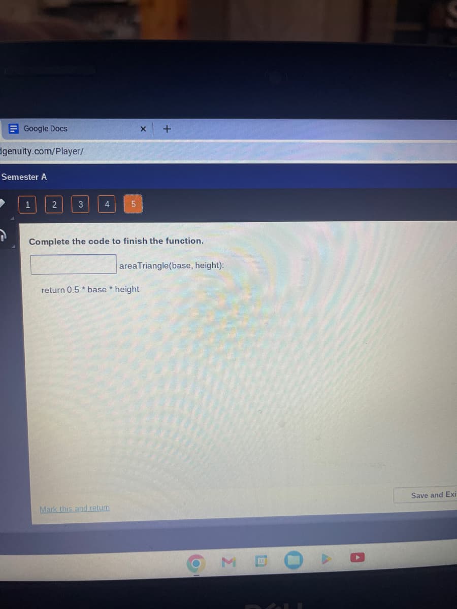 Google Docs
genuity.com/Player/
Semester A
1
2
3
4
5
Complete the code to finish the function.
Mark this and return
x +
return 0.5* base * height
area Triangle(base, height):
M
Save and Exi