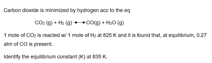 Carbon dioxide is minimized by hydrogen acc to the eq
CO2 (g) + H₂ (g) →CO(g) + H₂O (g)
1 mole of CO2 is reacted w/ 1 mole of H₂ at 825 K and it is found that, at equilibrium, 0.27
atm of CO is present.
Identify the equilibrium constant (K) at 835 K.