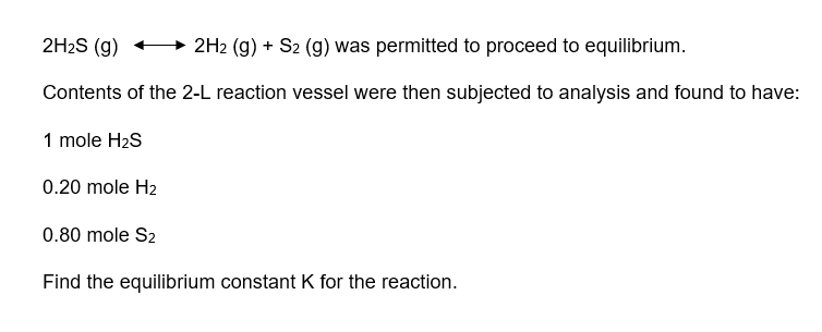 2H₂S (g)
2H2 (g) + S2 (g) was permitted to proceed to equilibrium.
Contents of the 2-L reaction vessel were then subjected to analysis and found to have:
1 mole H₂S
0.20 mole H₂
0.80 mole S2
Find the equilibrium constant K for the reaction.