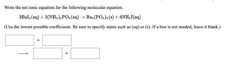 Write the net ionic equation for the following molecular equation.
3Bal (aq) + 2(NH4);PO4(aq) → Baz (PO4)2 (s) + 6NH,I(aq)
(Use the lowest possible coefficients. Be sure to specify states such as (ag) or (s). If a box is not needed, leave it blank.)
