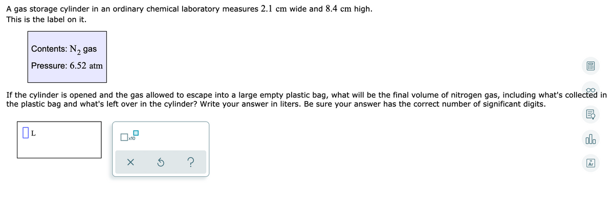 A gas storage cylinder in an ordinary chemical laboratory measures 2.1 cm wide and 8.4 cm high.
This is the label on it.
Contents: N, gas
'2
Pressure: 6.52 atm
If the cylinder is opened and the gas allowed to escape into a large empty plastic bag, what will be the final volume of nitrogen gas, including what's collected in
the plastic bag and what's left over in the cylinder? Write your answer in liters. Be sure your answer has the correct number of significant digits.
olo
Ar
