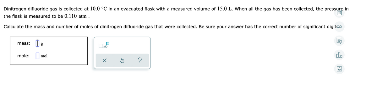 Dinitrogen difluoride gas is collected at 10.0 °C in an evacuated flask with a measured volume of 15.0 L. When all the gas has been collected, the pressure in
the flask is measured to be 0.110 atm .
Calculate the mass and number of moles of dinitrogen difluoride gas that were collected. Be sure your answer has the correct number of significant digits.O
mass:
|X10
mole: | mol
dlo
Ar
