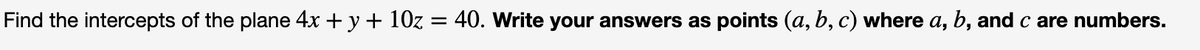 Find the intercepts of the plane 4x + y + 10z = 40. Write your answers as points (a, b, c) where a, b, and c are numbers.