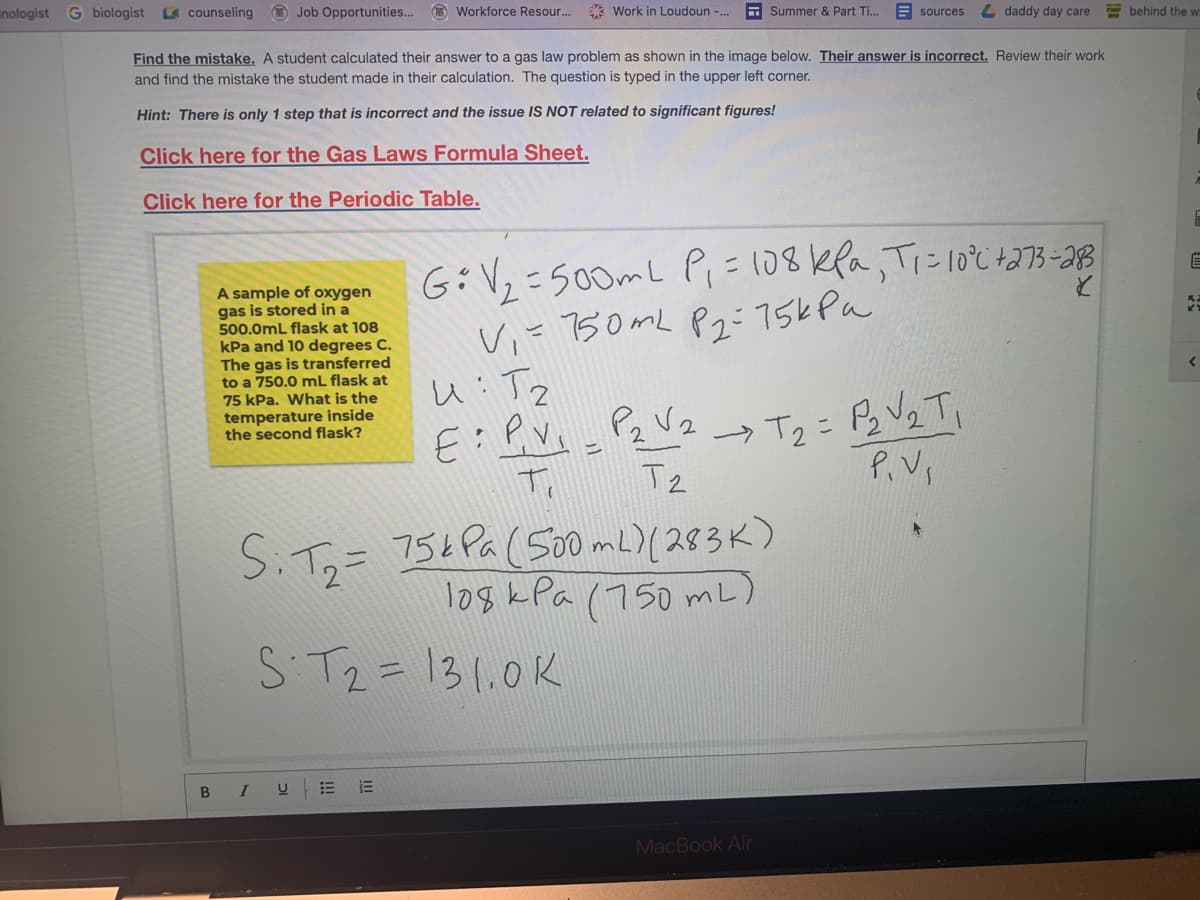 inologist G biologist L counseling
O Job Opportunities... O Workforce Resour.
* Work in Loudoun -..
A Summer & Part Ti.
E sources
4 daddy day care
behind the w
Find the mistake. A student calculated their answer to a gas law problem as shown in the image below. Their answer is incorrect. Review their work
and find the mistake the student made in their calculation. The question is typed in the upper left corner.
Hint: There is only 1 step that is incorrect and the issue IS NOT related to significant figures!
Click here for the Gas Laws Formula Sheet.
Click here for the Periodic Table.
A sample of oxygen
gas is stored in a
500.0mL flask at 108
kPa and 10 degrees C.
The gas is transferred
to a 750.0 mL flask at
75 kPa. What is the
temperature inside
the second flask?
6:V,-500mL Pi=108kea,Tiにlo℃ね7ろ-38
Vi= 50ML Pz:75kPa
人:T2
Tz
P.Vs
SiT,=
754Pa(500 mL)(スタろK)
logk Pa (750 mL)
S T2= 131,0K
В I
MacBook Air
