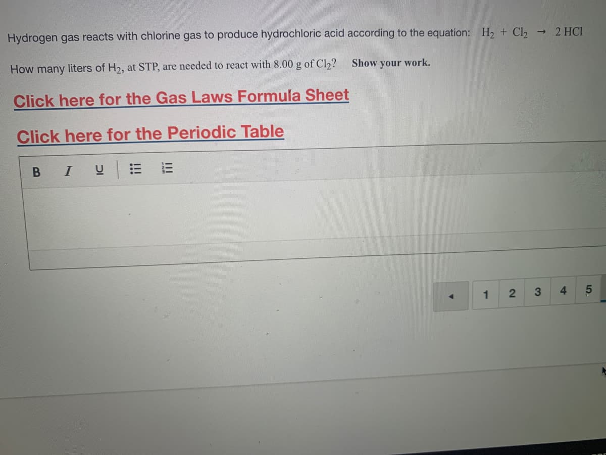 Hydrogen gas reacts with chlorine gas to produce hydrochloric acid according to the equation: H, + Cl,
2 HCI
How many liters of H2, at STP, are needed to react with 8.00 g of Cl2?
Show your work.
Click here for the Gas Laws Formula Sheet
Click here for the Periodic Table
В I
1
3
4
