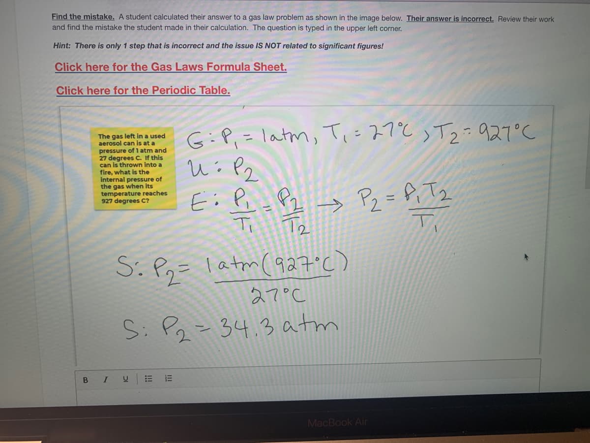 Find the mistake. A student calculated their answer to a gas law problem as shown in the image below. Their answer is incorrect. Review their work
and find the mistake the student made in their calculation. The question is typed in the upper left corner.
Hint: There is only 1 step that is incorrect and the issue IS NOT related to significant figures!
Click here for the Gas Laws Formula Sheet.
Click here for the Periodic Table.
The gas left in a used
aerosol can is at a
pressure of l atm and
27 degrees C. If this
can is thrown into a
fire, what is the
internal pressure of
the gas when its
temperature reaches
927 degrees C?
G:P.- latm, T、こスプとっTる のスでし
P2
Ei Pi_ Pz
Tz
→ Pz = f; Tq
Ti
S. Pn= latm(927°C)
27°C
S: Pz=34.3 atm
B I
MacBook Air
