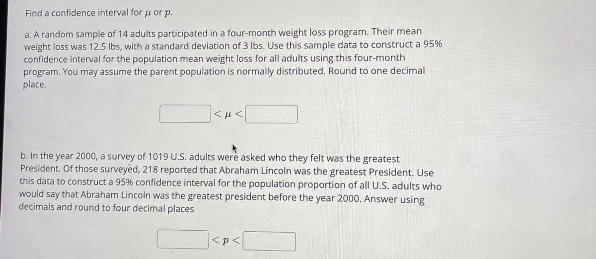 Find a confidence interval for μorp.
a. A random sample of 14 adults participated in a four-month weight loss program. Their mean
weight loss was 12.5 lbs, with a standard deviation of 3 lbs. Use this sample data to construct a 95%
confidence interval for the population mean weight loss for all adults using this four-month
program. You may assume the parent population is normally distributed. Round to one decimal
place.
]<µ<|
b. In the year 2000, a survey of 1019 U.S. adults were asked who they felt was the greatest
President. Of those surveyed, 218 reported that Abraham Lincoln was the greatest President. Use
this data to construct a 95% confidence interval for the population proportion of all U.S. adults who
would say that Abraham Lincoln was the greatest president before the year 2000. Answer using
decimals and round to four decimal places
<p<