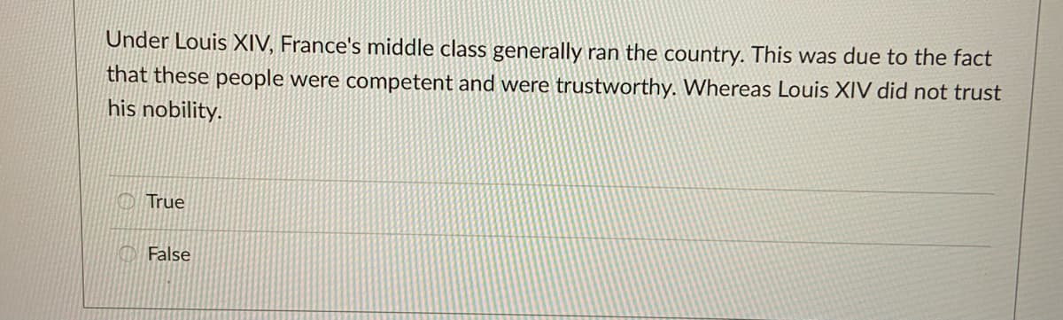 Under Louis XIV, France's middle class generally ran the country. This was due to the fact
that these people were competent and were trustworthy. Whereas Louis XIV did not trust
his nobility.
True
False
