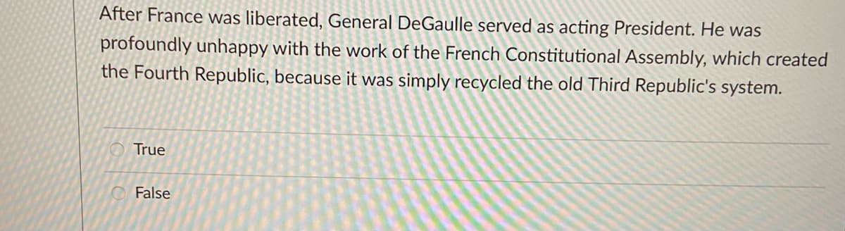 After France was liberated, General De Gaulle served as acting President. He was
profoundly unhappy with the work of the French Constitutional Assembly, which created
the Fourth Republic, because it was simply recycled the old Third Republic's system.
True
False