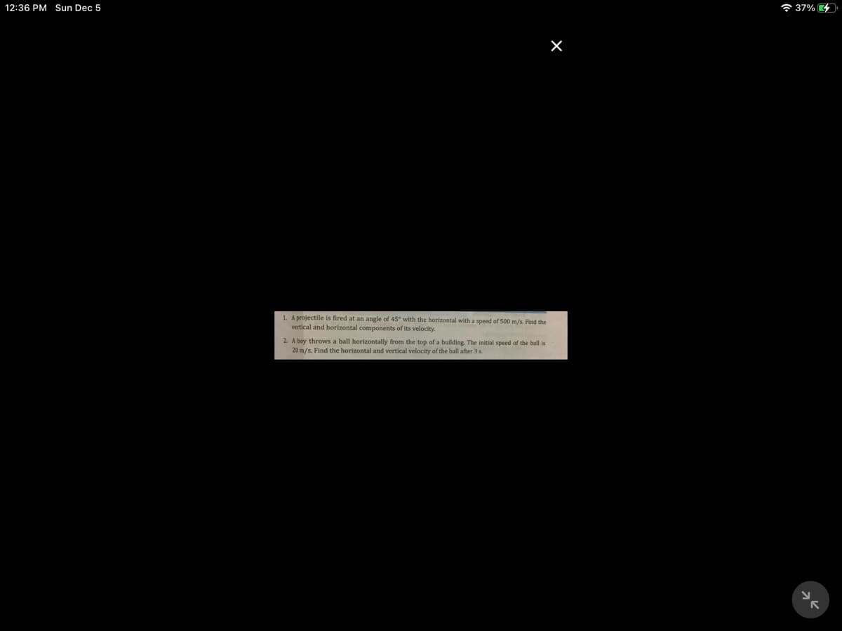 12:36 PM Sun Dec 5
6 37%
1. A projectile is fired at an angle of 45° with the horizontal with a speed of 500 m/s. Find the
vertical and horizontal components of its velocity.
2. A boy throws a ball horizontally from the top of a building. The initial speed of the ball is
20 m/s. Find the horizontal and vertical velocity of the ball after 3 s.
