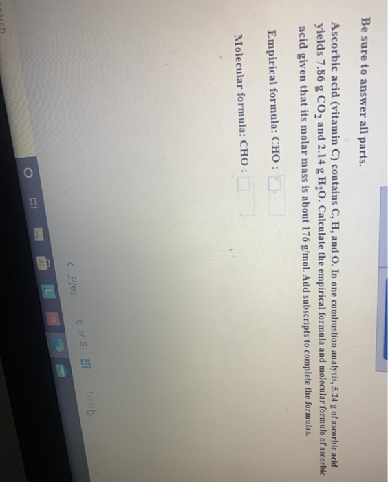 Ascorbic acid (vitamin C) contains C, H, and O. In one combustion analysis, 5.24 g of ascorbic acid
yields 7.86 g CO2 and 2.14 g H,0. Calculate the empirical formula and molecular formula of ascorbic
acid given that its molar mass is about 176 g/mol. Add subscripts to complete the formulas.
Empirical formula: CHO :
Molecular formula: CHO :
