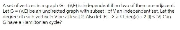 A set of vertices in a graph G = (V,E) is independent if no two of them are adjacent.
Let G = (V,E) be an undirected graph with subset I of V an independent set. Let the
degree of each vertex in V be at least 2. Also let |E| - E a ɛl deg(a) + 2 ||| < |V| Can
G have a Hamiltonian cycle?
