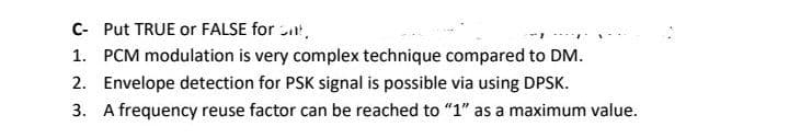 C- Put TRUE or FALSE for ,
1. PCM modulation is very complex technique compared to DM.
2. Envelope detection for PSK signal is possible via using DPSK.
3. A frequency reuse factor can be reached to "1" as a maximum value.
