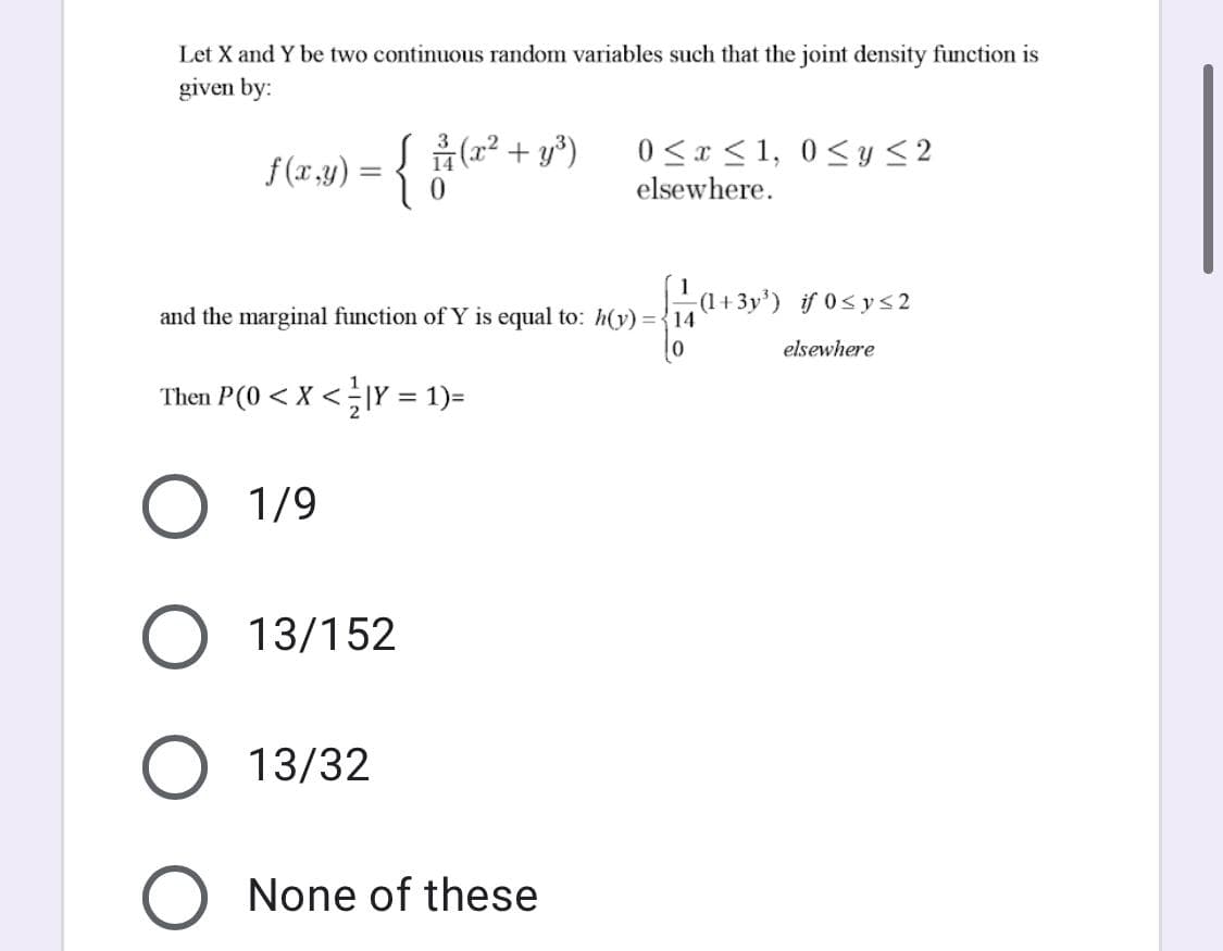 Let X and Y be two continuous random variables such that the joint density function is
given by:
f (x,y) = {
0 <x < 1, 0<y <2
elsewhere.
' a+3y') if 0<ys2
(1+
and the marginal function of Y is equal to: h(y) = {14
elsewhere
Then P(0 < X <|Y = 1)=
O 1/9
O 13/152
13/32
O None of these
