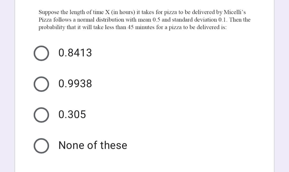 Suppose the length of time X (in hours) it takes for pizza to be delivered by Micelli's
Pizza follows a normal distribution with mean 0.5 and standard deviation 0.1. Then the
probability that it will take less than 45 minutes for a pizza to be delivered is:
0.8413
0.9938
0.305
None of these
