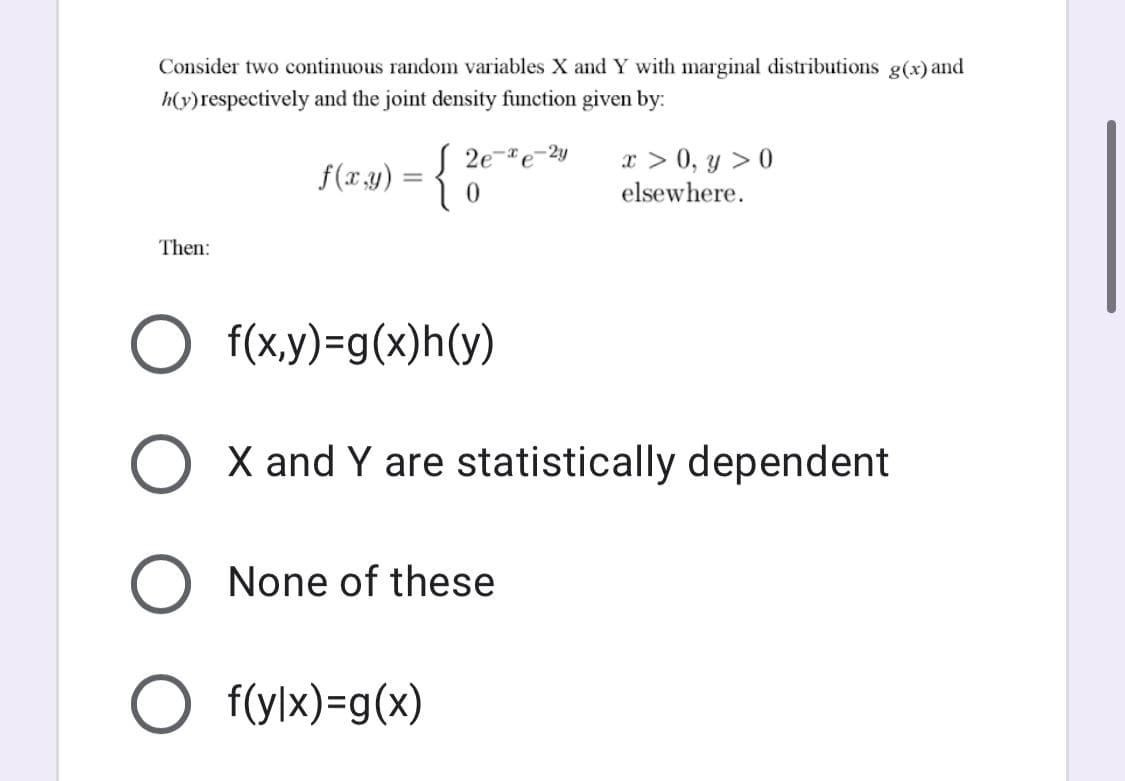 Consider two continuous random variables X and Y with marginal distributions g(x) and
h(y)respectively and the joint density function given by:
x > 0, y > 0
elsewhere.
2e-e-2y
f(x.23) = {
Then:
f(x,y)=g(x)h(y)
X and Y are statistically dependent
None of these
O f(ylx)=g(x)
