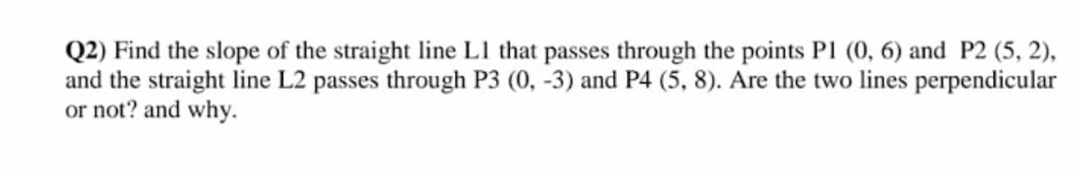 Q2) Find the slope of the straight line L1 that passes through the points PI (0, 6) and P2 (5, 2),
and the straight line L2 passes through P3 (0, -3) and P4 (5, 8). Are the two lines perpendicular
or not? and why.
