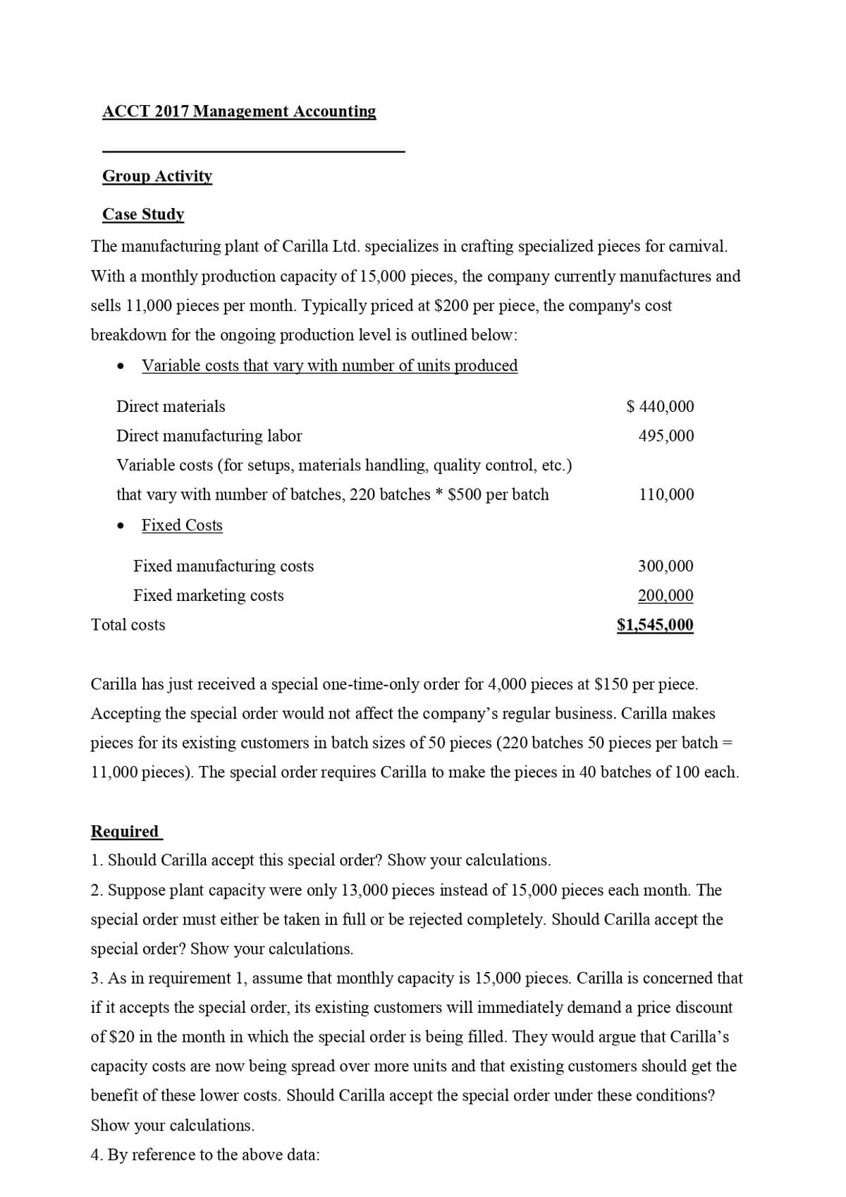 ACCT 2017 Management Accounting
Group Activity
Case Study
The manufacturing plant of Carilla Ltd. specializes in crafting specialized pieces for carnival.
With a monthly production capacity of 15,000 pieces, the company currently manufactures and
sells 11,000 pieces per month. Typically priced at $200 per piece, the company's cost
breakdown for the ongoing production level is outlined below:
Variable costs that vary with number of units produced
Direct materials
$440,000
Direct manufacturing labor
495,000
Variable costs (for setups, materials handling, quality control, etc.)
that vary with number of batches, 220 batches * $500 per batch
110,000
• Fixed Costs
Fixed manufacturing costs
Fixed marketing costs
Total costs
300,000
200,000
$1,545,000
Carilla has just received a special one-time-only order for 4,000 pieces at $150 per piece.
Accepting the special order would not affect the company's regular business. Carilla makes
pieces for its existing customers in batch sizes of 50 pieces (220 batches 50 pieces per batch =
11,000 pieces). The special order requires Carilla to make the pieces in 40 batches of 100 each.
Required
1. Should Carilla accept this special order? Show your calculations.
2. Suppose plant capacity were only 13,000 pieces instead of 15,000 pieces each month. The
special order must either be taken in full or be rejected completely. Should Carilla accept the
special order? Show your calculations.
3. As in requirement 1, assume that monthly capacity is 15,000 pieces. Carilla is concerned that
if it accepts the special order, its existing customers will immediately demand a price discount
of $20 in the month in which the special order is being filled. They would argue that Carilla's
capacity costs are now being spread over more units and that existing customers should get the
benefit of these lower costs. Should Carilla accept the special order under these conditions?
Show your calculations.
4. By reference to the above data: