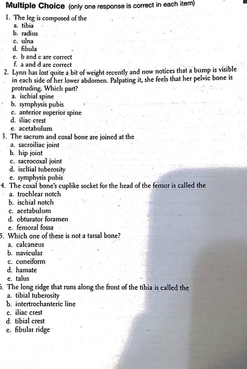 Multiple Choice (only one response is correct in each item)
1. The leg is composed of the
a. tibia
b. radius
c. ulna
d. fibula
e. b and c are correct
f. a and d are correct
2. Lynn has lost quite a bit of weight recently and now notices that a bump is visible
in each side of her lower abdomen. Palpating it, she feels that her pelvic bone is
protruding. Which part?
a. ischial spine
b. symphysis pubis
c. anterior superior spine
d. iliac crest
e. acetabulum
3. The sacrum and coxal bone are joined at the
a. sacroiliac joint
b. hip joint
c. sacrocoxal joint
d. ischial tuberosity
e. symphysis pubis
4. The coxal bone's cuplike socket for the head of the femur is called the
a. trochlear notch
b. ischial notch
c. acetabulum
d. obturator foramen
e. femoral fossa
5. Which one of these is not a tarsal bone?
a. calcaneus
b. navicular
c. cuneiform
d. hamate
e. talus
5. The long ridge that runs along the front of the tibia is called the
a. tibial tuberosity
b. intertrochanteric line
c. iliac crest
d. tibial crest
e. fibular ridge