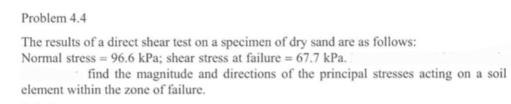 Problem 4.4
The results of a direct shear test on a specimen of dry sand are as follows:
Normal stress = 96.6 kPa; shear stress at failure = 67.7 kPa.
find the magnitude and directions of the principal stresses acting on a soil
element within the zone of failure.