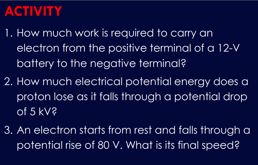 ACTIVITY
1. How much work is required to carry an
electron from the positive terminal of a 12-V
battery to the negative terminal?
2. How much electrical potential energy does a
proton lose as it falls through a potential drop
of 5 kV?
3. An electron starts from rest and falls through a
potential rise of 80 V. What is its final speed?