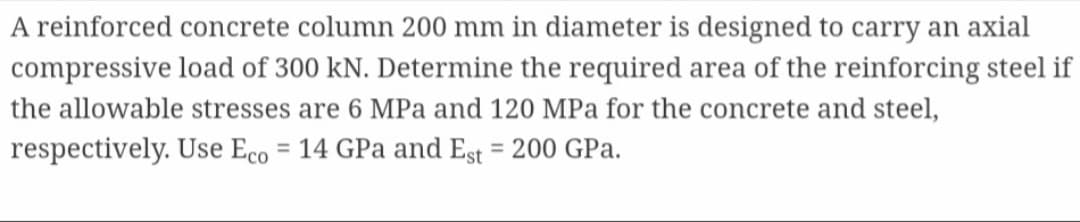 A reinforced concrete column 200 mm in diameter is designed to carry an axial
compressive load of 300 kN. Determine the required area of the reinforcing steel if
the allowable stresses are 6 MPa and 120 MPa for the concrete and steel,
respectively. Use Eco = 14 GPa and Est = 200 GPa.