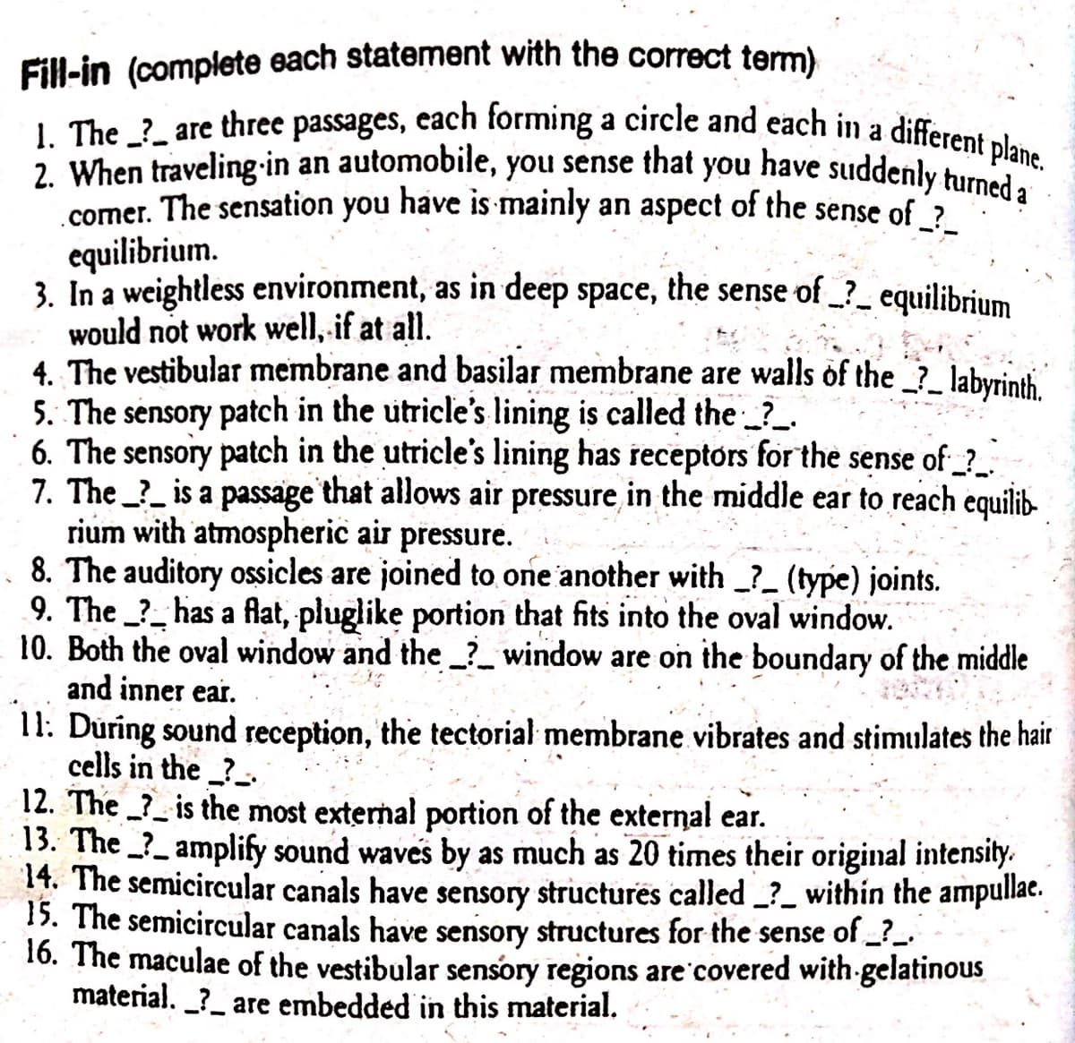 Fill-in (complete each statement with the correct term)
1. The ? are three passages, each forming a circle and each in a different plane.
2. When traveling in an automobile, you sense that you have suddenly turned a
comer. The sensation you have is mainly an aspect of the sense of_?_
equilibrium.
3. In a weightless environment, as in deep space, the sense of_?__ equilibrium
would not work well, if at all.
4. The vestibular membrane and basilar membrane are walls of the _?_ labyrinth.
5. The sensory patch in the utricle's lining is called the ____
6. The sensory patch in the utricle's lining has receptors for the sense of___
7. The _?_ is a passage that allows air pressure in the middle ear to reach equilib-
rium with atmospheric air pressure.
8. The auditory ossicles are joined to one another with _?_ (type) joints.
9. The ? has a flat, pluglike portion that fits into the oval window.
10. Both the oval window and the _?__ window are on the boundary of the middle
and inner ear.
11. During sound reception, the tectorial membrane vibrates and stimulates the hair
cells in the_?_
12. The
is the most external portion of the external ear.
13. The amplify sound waves by as much as 20 times their original intensity.
14. The semicircular canals have sensory structures called _?_ within the ampullae.
15. The semicircular canals have sensory structures for the sense of __?__
16. The maculae of the vestibular sensory regions are covered with gelatinous
material. _?_ are embedded in this material.