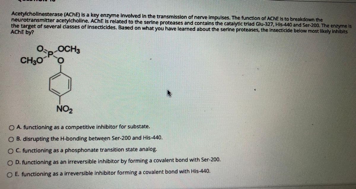 Acetylchollnesterase (ACHE) Is a key enzyme involved in the transmission of nerve impulses. The functlon of ACHE Is to breakdown the
neurotransmitter acetylchollne. ACHE Is related to the serine proteases and contalns the catalytic triad Glu-327, HIs-440 and Ser-200. The enzyme Is
the target of several classes of Insecticides. Based on what you have learned about the serine proteases, the Insecticide below most likely inhibits
ACHE by?
OCH3
CH30
NO2
O A. functioning as a competitive inhibitor for substate.
O B. disrupting the H-bonding between Ser-200 and His-440.
OC. functloning as a phosphonate transition state analog.
O D. functloning as an irreversible Inhibitor by forming a covalent bond with Ser-200,
O E. functioning as a irreversible inhibitor forming a covalent bond with His-440.
