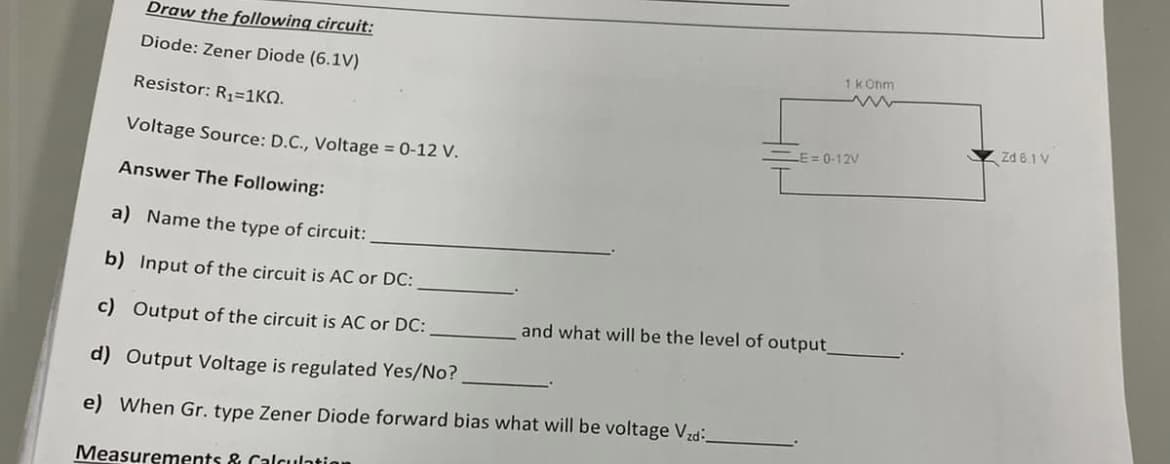 Draw the following circuit:
Diode: Zener Diode (6.1V)
Resistor: R₁=1KQ.
Voltage Source: D.C., Voltage = 0-12 V.
Answer The Following:
a) Name the type of circuit:
b) Input of the circuit is AC or DC:
c) Output of the circuit is AC or DC:
d) Output Voltage is regulated Yes/No?
e) When Gr. type Zener Diode forward bias what will be voltage Vzd
Measurements & Calculation
1 kOhm
www
-E=0-12V
and what will be the level of output_
Zd 6.1 V