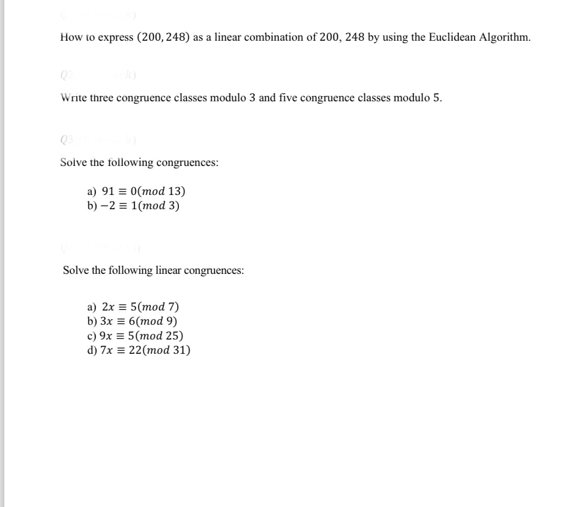 How to express (200, 248) as a linear combination of 200, 248 by using the Euclidean Algorithm.
k)
Q2
Write three congruence classes modulo 3 and five congruence classes modulo 5.
Q3.
Solve the following congruences:
a) 91 = 0(mod 13)
b) -2 = 1(mod 3)
Solve the following linear congruences:
a) 2x = 5(mod 7)
b) 3x = 6(mod 9)
c) 9x = 5 (mod 25)
d) 7x = 22 (mod 31)