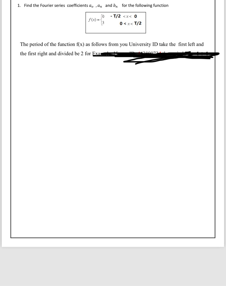 1. Find the Fourier series coefficients ao, an and bn for the following function
-T/2 <x< 0
0<x<T/2
f(x)=
fo
The period of the function f(x) as follows from you University ID take the first left and
the first right and divided be 2 for Exar
ID 1120007241