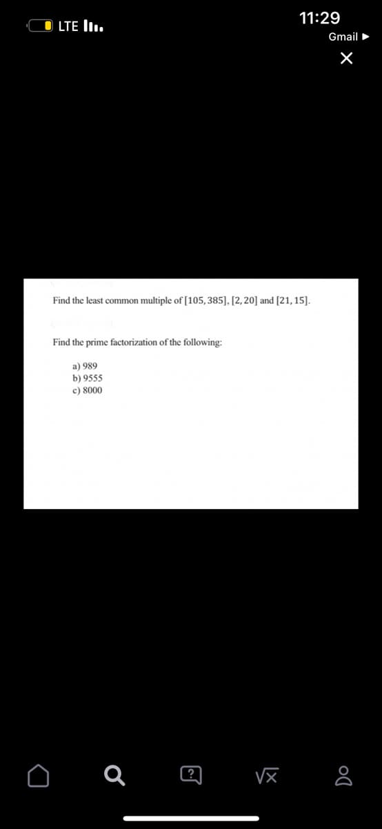 OLTE III.
Find the least common multiple of [105, 385], [2, 20] and [21, 15].
Find the prime factorization of the following:
a) 989
b) 9555
c) 8000
O a
@
11:29
√x
Gmail ►
×
DO
8