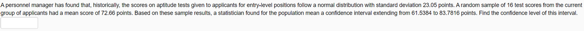A personnel manager has found that, historically, the scores on aptitude tests given to applicants for entry-level positions follow a normal distribution with standard deviation 23.05 points. A random sample of 16 test scores from the current
group of applicants had a mean score of 72.66 points. Based on these sample results, a statistician found for the population mean a confidence interval extending from 61.5384 to 83.7816 points. Find the confidence level of this interval.
